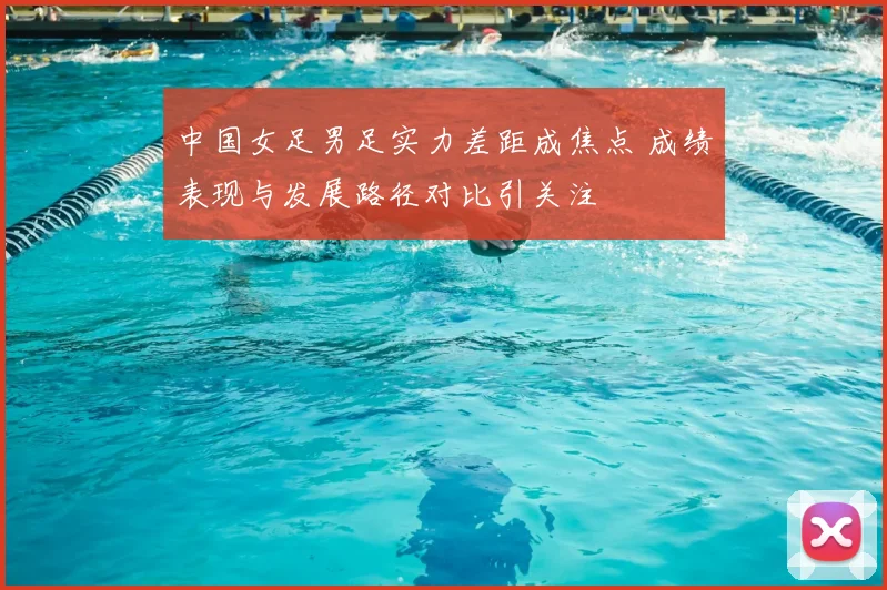 中国女足男足实力差距成焦点 成绩表现与发展路径对比引关注