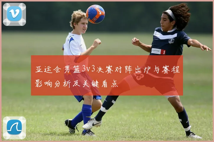 亚运会男篮3v3决赛对阵出炉与赛程影响分析及关键看点