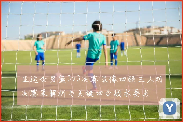 亚运会男篮3v3决赛录像回顾三人对决赛果解析与关键回合战术要点
