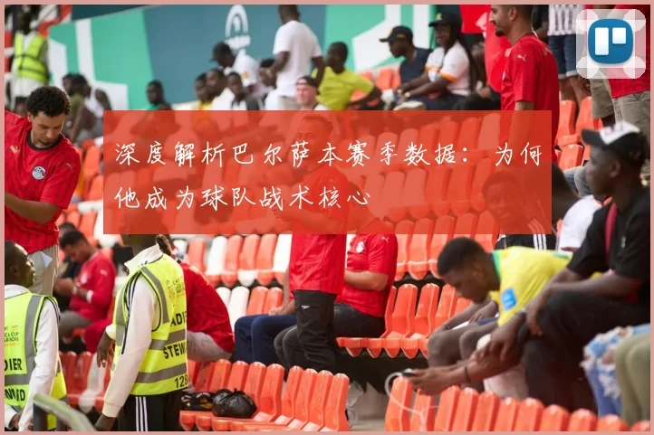 深度解析巴尔萨本赛季数据：为何他成为球队战术核心