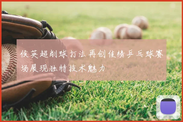 侯英超削球打法再创佳绩乒乓球赛场展现独特技术魅力