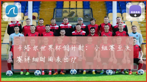 卡塔尔世界杯倒计时：小组赛至决赛详细时间表出炉