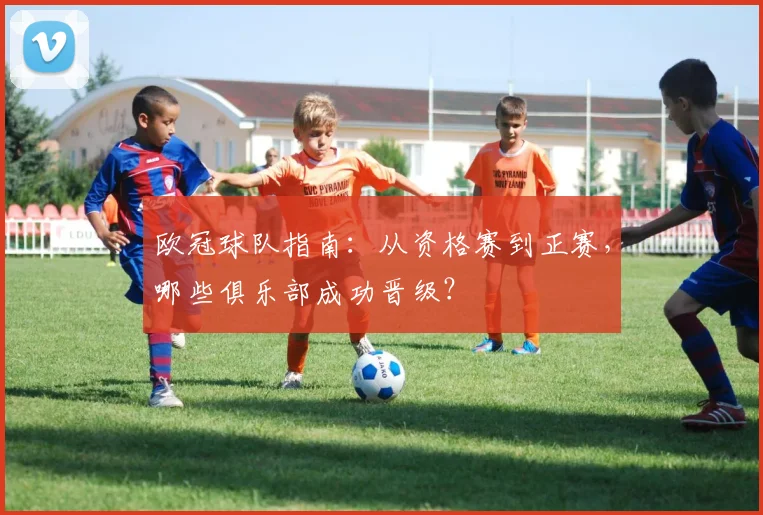 欧冠球队指南:从资格赛到正赛,哪些俱乐部成功晋级?